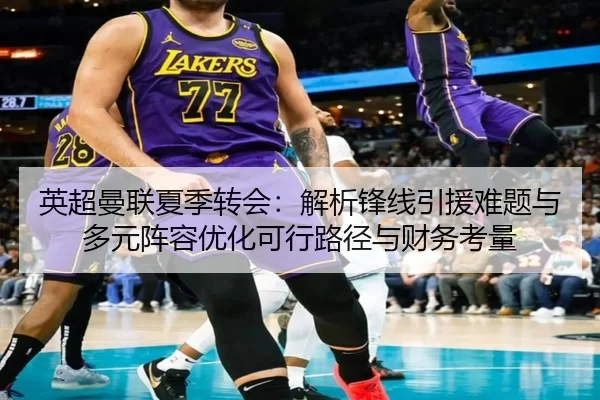 英超曼联夏季转会：解析锋线引援难题与多元阵容优化可行路径与财务考量