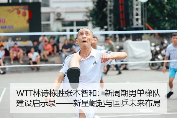 WTT林诗栋胜张本智和：新周期男单梯队建设启示录——新星崛起与国乒未来布局