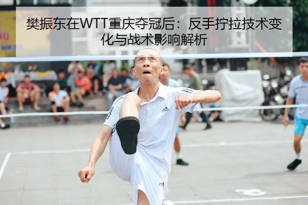 樊振东在WTT重庆夺冠后：反手拧拉技术变化与战术影响解析